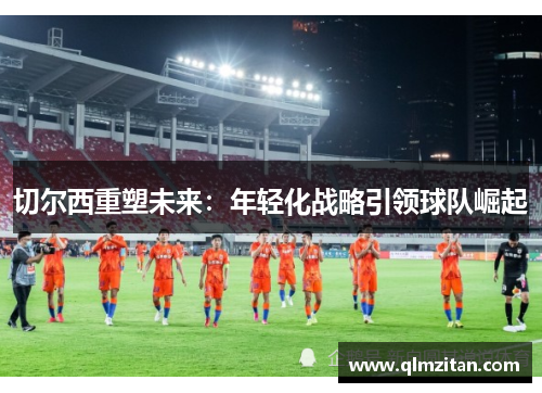 切尔西重塑未来：年轻化战略引领球队崛起