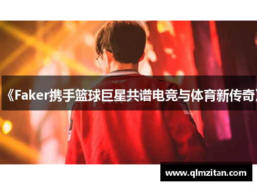 《Faker携手篮球巨星共谱电竞与体育新传奇》