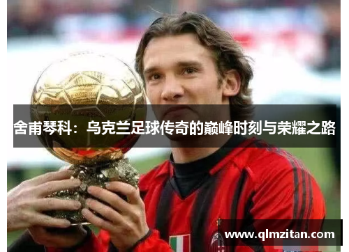 舍甫琴科：乌克兰足球传奇的巅峰时刻与荣耀之路