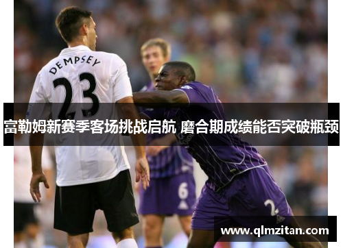 富勒姆新赛季客场挑战启航 磨合期成绩能否突破瓶颈